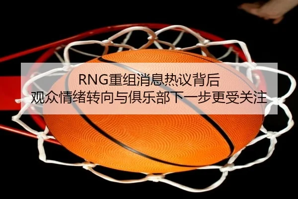 RNG重组消息热议背后 观众情绪转向与俱乐部下一步更受关注